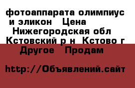 2 фотоаппарата-олимпиус и эликон › Цена ­ 1 000 - Нижегородская обл., Кстовский р-н, Кстово г. Другое » Продам   
